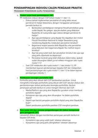 PENDAMPINGAN INDIVIDU CALON PENGAJAR PRAKTIK
PROGRAM PENDIDIKAN GURU PENGGERAK
Halaman 2
b. Tindak lanjut hasil pembelajaran (30’)
PP melakukan diskusi dengan CGP terkait modul 1.1 dan 1.2.
o Diskusi terkait implementasi perubahan di ruang kelas sesuai
pemikiran Ki Hadjar Dewantara, dengan mengajukan pertanyaan
pematik berikut ini:
 Berdasarkan pembelajaran mengenai filosofi pendidikan yang
sudah Bapak/ Ibu pelajari, apa perubahan yang dilakukan
Bapak/Ibu di ruang kelas agar selaras dengan pemikiran Ki
Hadjar?
 Apa saja pembelajaran yang Bapak/ Ibu dapatkan dari modul
Filosofi Pendidikan Nasional Ki Hadjar Dewantara yang
mendorong Bapak/Ibu melakukan perubahan tersebut?
 Bagaimana respon peserta didik Bapak/Ibu atas perubahan
yang dilakukan dan bagaimana Bapak/ Ibu melihat respon
tersebut?
 Apa hal yang sudah baik dari perubahan tersebut dan apa saja
yang perlu diperbaiki ke depannya?
 Perubahan konkret yang telah dilakukan dalam kelas, apakah
sudah dituangkan dalam jurnal refleksi mingguan (aksi nyata
modul 1.1)?
o Saat CGP melakukan aksi nyata modul 1.1 dan modul 1.2, PP
memberikan layanan pendampingan kepada CGP dan melaporkan
hasil pendampingan aksi nyata modul 1.1 dan 1.2 ke dalam laporan
pendapingan individu 1.
c. Pembuatan kerangka portofolio (60’)
Porthofilo yang akan dibuat oleh CGP berdasarkan panduan. Untuk
mengetahui kerangka porthofolio yang dibuat oleh CGP, lakukan diskusi dan
pembimbimngan terkait pembuatan kerangka porthofolio. Berikan
pertanyaan pematik berikut ini untuk mengali informasi dari CGP:
o Media/Platform apa yang akan Bapak/Ibu gunakan untuk membuat
portofolio digital?
o Komponen apa saja yang akan dituangkan ke dalam portofolio
digital?
o Seperti apa bentuk penyajian portofolio digital yang akan Bapak/Ibu
buat?
Dalam pembuatan portofolio pastikan CGP mengikuti panduan.
d. Peta posisi diri dan rencana pengembangan diri dalam kompetensi
guru penggerak (30’)
Lakukanlah diskusi dengan memberikan pertanyaan pematik berikut ini
kepada CGP Anda.
o Kompetensi apa yang sudah baik? Jelaskan alasannya
o Kompetensi apa yang perlu ditingkatkan? Jelaskan alasannya
 