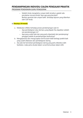PENDAMPINGAN INDIVIDU CALON PENGAJAR PRAKTIK
PROGRAM PENDIDIKAN GURU PENGGERAK
Halaman 3
o Setelah Anda mengetahui umpan balik tersebut, apakah ada
perubahan rencana Anda? Apa saja yang berubah?
Berikan apresiasi dan umpan balik terhadap laporan yang diberikan
oleh CGP Anda
3. Penutup (10 menit)
a. Melakukan refleksi terhadap proses pendampingan saat ini:
o Apa pembelajaran atau ide baru yang Bapak/ Ibu dapatkan setelah
sesi pendampingan ini?
o Apa yang sudah baik dan yang perlu diperbaiki dari pendamping/
pengajar praktik di pendampingan berikutnya?
b. Mengapresiasi dan mengucapkan terima kasih telah berbagi praktik baik
yang sudah dilakukan dari pembelajaran daring.
c. Jika ada hal-hal terkait pembelajaran daring yang perlu diketahui oleh
fasilitator, maka perlu dicatat dalam Jurnal Komunikasi dalam LMS.
 