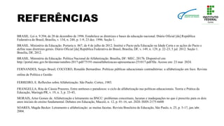 REFERÊNCIAS
BRASIL. Lei n. 9.394, de 20 de dezembro de 1996. Estabelece as diretrizes e bases da educação nacional. Diário Oficial [da] República
Federativa do Brasil, Brasília, v. 134, n. 248, p. 1-9, 23 dez. 1996. Seção 1.
BRASIL. Ministério da Educação. Portaria n. 867, de 4 de julho de 2012. Institui o Pacto pela Educação na Idade Certa e as ações do Pacto e
define suas diretrizes gerais. Diário Oficial [da] República Federativa do Brasil, Brasília, DF, v. 149, n. 129, p. 22-23, 5 jul. 2012. Seção 1.
Brasília, DF, 2012.
BRASIL. Ministério da Educação. Política Nacional de Alfabetização. Brasília, DF: MEC, 2017b. Disponível em:
http://portal.mec.gov.br/docman/outubro-2017-pdf/75191-maisalfabetizacao-apresentacao-251017-pdf/file. Acesso em: 23 mar. 2024.
FERNANDES, Sergio Brasil; COLVERO, Ronaldo Bernardino. Políticas públicas educacionais contraditórias: a alfabetização em foco. Revista
online de Política e Gestão
FERREIRO, E. Reflexões sobre Alfabetização. São Paulo: Cortez, 1985.
FRANGELLA, Rita de Cássia Prazeres. Entre antíteses e paradoxos: o ciclo de alfabetização nas políticas educacionais. Teoria e Prática da
Educação, Maringá-PR, v. 19, n. 3, p. 33-45,
MORAIS, Artur Gomes de. Alfabetização e letramento na BNCC: problemas conceituais, lacunas e inadequações no que é prescrito para os dois
anos iniciais do ensino fundamental. Debates em Educação, Maceió, n. 12, p. 01-16, set. 2020. ISSN 2175-6600
SOARES, Magda Becker. Letramento e alfabetização: as muitas facetas. Revista Brasileira de Educação, São Paulo, n. 25, p. 5-17, jan./abr.
2004.
 
