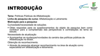 INTRODUÇÃO
Tema: Políticas Públicas de Alfabetização
Linha de pesquisa do curso: Alfabetização e Letramento
Motivação para a pesquisa:
Curiosidade/necessidade de soluções
 Obter respostas para os questionamentos do objeto de pesquisa bem como
contribuir para a compreensão das perspectivas e contradições do tema de
estudo.
Necessidade de atualização
 Acompanhar as mudanças/novidades do cenário das políticas públicas de
Alfabetização no Brasil.
Obtenção do reconhecimento.
 Através da pesquisa alcançar reconhecimento na área de atuação como
especialista em alfabetização e letramento.
 