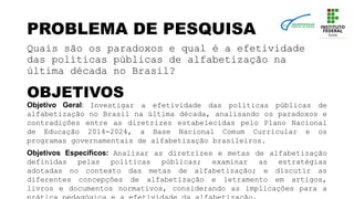 PROBLEMA DE PESQUISA
Quais são os paradoxos e qual é a efetividade
das políticas públicas de alfabetização na
última década no Brasil?
OBJETIVOS
Objetivo Geral: Investigar a efetividade das políticas públicas de
alfabetização no Brasil na última década, analisando os paradoxos e
contradições entre as diretrizes estabelecidas pelo Plano Nacional
de Educação 2014-2024, a Base Nacional Comum Curricular e os
programas governamentais de alfabetização brasileiros.
Objetivos Específicos: Analisar as diretrizes e metas de alfabetização
definidas pelas políticas públicas; examinar as estratégias
adotadas no contexto das metas de alfabetização; e discutir as
diferentes concepções de alfabetização e letramento em artigos,
livros e documentos normativos, considerando as implicações para a
 