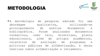 METODOLOGIA
 A metodologia de pesquisa adotada foi uma
abordagem qualitativa, utilizando-se
principalmente de análise documental e
bibliográfica. Foram analisados documentos
normativos, como leis, diretrizes, planos
educacionais, além de artigos acadêmicos,
relatórios de avaliação de programas e
políticas públicas de alfabetização, e obras
teóricas sobre alfabetização e letramento.
 