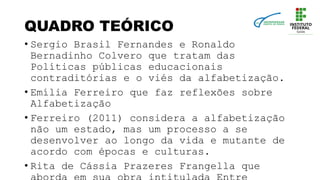QUADRO TEÓRICO
• Sergio Brasil Fernandes e Ronaldo
Bernadinho Colvero que tratam das
Políticas públicas educacionais
contraditórias e o viés da alfabetização.
• Emília Ferreiro que faz reflexões sobre
Alfabetização
• Ferreiro (2011) considera a alfabetização
não um estado, mas um processo a se
desenvolver ao longo da vida e mutante de
acordo com épocas e culturas.
• Rita de Cássia Prazeres Frangella que
 