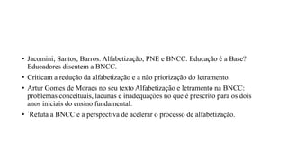 • Jacomini; Santos, Barros. Alfabetização, PNE e BNCC. Educação é a Base?
Educadores discutem a BNCC.
• Criticam a redução da alfabetização e a não priorização do letramento.
• Artur Gomes de Moraes no seu texto Alfabetização e letramento na BNCC:
problemas conceituais, lacunas e inadequações no que é prescrito para os dois
anos iniciais do ensino fundamental.
• ´Refuta a BNCC e a perspectiva de acelerar o processo de alfabetização.
 