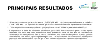 PRINCIPAIS RESULTADOS
• Destaca-se contraste no que se refere a meta 5 do PNE (BRASIL, 2014) em consonância ao que se estabelece
a BNCC (BRASIL, 2017a) acerca do ciclo em que se deve construir e consolidar o processo de alfabetização.
• Tal incompatibilidade nos faz questionar a qual propósito acelerar a alfabetização se tornaria benéfico?
• Compreende-se a partir das discussões encontradas que o MEC busca encurtar o prazo, e caso aqueles
estudantes que ainda não foram alfabetizados nesse período terá mais um ano para de fato consolidar
alfabetização tal como prevê no PNE e PNAIC. No entanto, esta é uma informação não explicita que será
ainda avaliada com relação a política proposta pela BNCC de solucionar ou não os anseios do ensino que irá
prevalecer bem como acerca do ciclo em que se deve construir e consolidar o processo de alfabetização
 