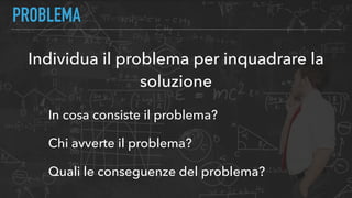 PROBLEMA
Individua il problema per inquadrare la
soluzione
In cosa consiste il problema?
Chi avverte il problema?
Quali le conseguenze del problema?
 