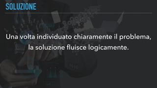 SOLUZIONE
Una volta individuato chiaramente il problema,
la soluzione ﬂuisce logicamente.
 