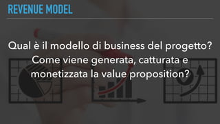REVENUE MODEL
Qual è il modello di business del progetto?
Come viene generata, catturata e
monetizzata la value proposition?
 
