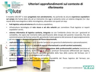 Il modello LOG-OS® è stato progettato non astrattamente, ma partendo da alcune esperienze ospedaliere
sul campo che hanno dato vita ad un intervento che oggi si presenta come un sistema integrato tra i due
mondi della macrologistica e della micrologistica, attuandosi con questi sei step:
• hub logistico unico ed esterno alla struttura ospedaliera;
• infrastruttura tecnologica di rete sicura e ad alta velocità per connettere l’hub logistico ai reparti
ospedalieri serviti;
• sistema informatico di logistica sanitaria, integrato sia con l’ambiente clinico che con i gestionali di
contabilità, che opera dal momento della pianificazione della terapia del paziente ricoverato, fino alla
somministrazione dei farmaci prescritti, garantendo il pieno governo del processo di approvvigionamento
ed una completa dematerializzazione del flusso documentale;
• replicabilità della soluzione in altre Aziende Sanitarie con garanzia di adattamento e personalizzazioni;
• allestimento implementativo di armadi di reparto informatizzati e carrelli servitori automatici;
• protocolli operativi che sostengono la responsabilizzazione delle professionalità sanitarie (revisione ed
unificazione delle codifiche, formulazione di specifici prontuari farmaceutici differenziati per reparto,
consegna diretta dall’hub ai reparti, gestione contabile della fase dello scarico del farmaco con il
ricevimento in reparto e l’alimentazione del carrello);
• garanzia di sicurezza a 360° con la completa tracciabilità del flusso logistico del farmaco con
identificazione di lotto e scadenza della singola confezione
Ulteriori approfondimenti sul contesto di
riferimento
con il supporto incondizionato di
 