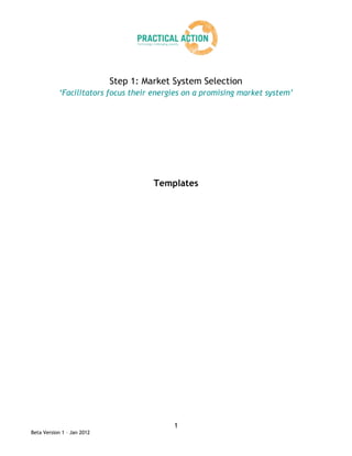 Step 1: Market System Selection
           ‘Facilitators focus their energies on a promising market system’




                                      Templates




                                           1
Beta Version 1 – Jan 2012
 