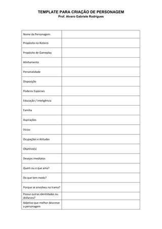 TEMPLATE PARA CRIAÇÃO DE PERSONAGEM
Prof. Alvaro Gabriele Rodrigues
Nome da Personagem:
Propósito no Roteiro
Propósito de Gameplay
Alinhamento
Personalidade
Disposição
Poderes Especiais
Educação / Inteligência
Família
Aspirações
Vícios
Ocupações e Atitudes
Objetivo(s)
Desejos imediatos
Quem ou o que ama?
Do que tem medo?
Porque se envolveu na trama?
Possui outras identidades ou
disfarces?
Adjetivo que melhor descreve
a personagem
 