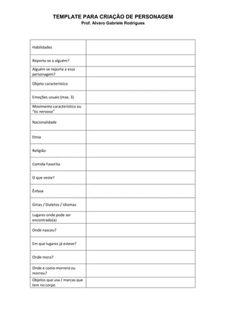 TEMPLATE PARA CRIAÇÃO DE PERSONAGEM
Prof. Alvaro Gabriele Rodrigues
Habilidades
Reporta-se a alguém?
Alguém se reporta a essa
personagem?
Objeto característico
Emoções usuais (max. 3)
Movimento característico ou
“tic nervoso”
Nacionalidade
Etnia
Religião
Comida Favorita
O que veste?
Ênfase
Gírias / Dialetos / Idiomas
Lugares onde pode ser
encontrado(a)
Onde nasceu?
Em que lugares já esteve?
Onde mora?
Onde e como morrerá ou
morreu?
Objetos que usa / marcas que
tem no corpo
 