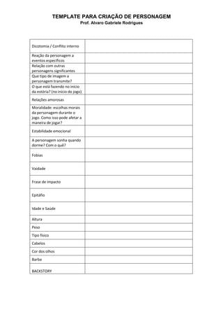 TEMPLATE PARA CRIAÇÃO DE PERSONAGEM
Prof. Alvaro Gabriele Rodrigues
Dicotomia / Conflito interno
Reação da personagem a
eventos específicos
Relação com outras
personagens significantes
Que tipo de imagem a
personagem transmite?
O que está fazendo no início
da estória? (no início do jogo)
Relações amorosas
Moralidade: escolhas morais
da personagem durante o
jogo. Como isso pode afetar a
maneira de jogar?
Estabilidade emocional
A personagem sonha quando
dorme? Com o quê?
Fobias
Vaidade
Frase de impacto
Epitáfio
Idade e Saúde
Altura
Peso
Tipo físico
Cabelos
Cor dos olhos
Barba
BACKSTORY
 