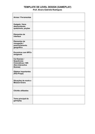 TEMPLATE DE LEVEL DESIGN (GAMEPLAY)
Prof. Alvaro Gabriele Rodrigues
Armas / Ferramentas
Gadgets / Itens
desmontáveis,
quebráveis, poções
Elementos de
interface
Elementos de
navegação /
posicionamento
geográfico
Encontros com NPCs
amigáveis
Cut Scenes /
Sequências
Cinemáticas / NIS
(Non-Interactive
Scenes)
Objetos importantes
(Plot Props)
Situações de morte e
Mission-Overs
Clichês utilizados
Tema principal do
gameplay
 