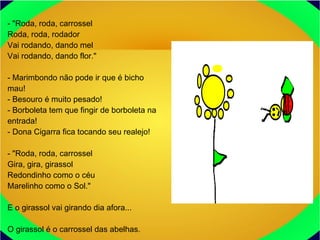 - "Roda, roda, carrossel
Roda, roda, rodador
Vai rodando, dando mel
Vai rodando, dando flor."
- Marimbondo não pode ir que é bicho
mau!
- Besouro é muito pesado!
- Borboleta tem que fingir de borboleta na
entrada!
- Dona Cigarra fica tocando seu realejo!
- "Roda, roda, carrossel
Gira, gira, girassol
Redondinho como o céu
Marelinho como o Sol."
E o girassol vai girando dia afora...
O girassol é o carrossel das abelhas.
 