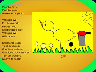O PINTINHO
Pintinho novo
Pintinho tonto
Não estás no ponto
Volta pro ovo
Eu não me calo
Falo de novo
Não banque o galo
Volta pro ovo
A tia raposa
Não marca touca
Tá só te olhando
Com água na boca
E se ligeiro você escapar
Tem um granjeiro
Que vai te adotar
2ºF
 