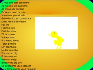 O meu ovo está estreitinho
Já me sinto um galetinho
Já posso sair sozinho
Eu já sou dono de mim
Vou ciscar pela cidade
Grão-de-bico em quantidade
Muito milho e liberdade
Por fim
Pintinho raro
Pintinho novo
Tá tudo caro
Volta pro ovo
E o tempo inteiro
Terás pintinho
Um cozinheiro
No teu caminho
Por isso eu digo
E falo de novo
Pintinho amigo
Então volta pro ovo
Se de repente você escapar
Num forno quente você vai parar
 