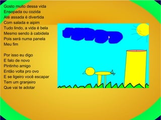 Gosto muito dessa vida
Ensopada ou cozida
Até assada é divertida
Com salada e aipim
Tudo lindo, a vida é bela
Mesmo sendo à cabidela
Pois será numa panela
Meu fim
Por isso eu digo
E falo de novo
Pintinho amigo
Então volta pro ovo
E se ligeiro você escapar
Tem um granjeiro
Que vai te adotar
 