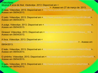 Vídeoclipes:
Musical A arca de Noé. Viedoclipe. 2013. Disponível em <
http://www.youtube.com/watch?v=9wzzixGDKTA > Acesso em 27 de março de 2013.
A casa. Videoclipe. 2013. Disponível em <http://www.youtube.com/watch?v=Nwt91MpnOHE>.
Acesso em 09/04/2013.
O pato. Videoclipe. 2013. Disponível em <http://www.youtube.com/watch?v=tuvvW-QKneE>.
Acesso em 09/04/2013.
A pulga. Videoclipe. 2013. Disponível em <http://www.youtube.com/watch?v=DjO3vpMiM2g>.
Acesso em 09/04/2013.
Girassol. Videoclipe. 2013. Disponível em <http://www.youtube.com/watch?v=c9na-e__1Ec>.
Acesso em 09/04/2013.
A foca. Videoclipe. 2013. Disponível em <
http://www.youtube.com/watch?v=-YuYhuF7oUw&list=PL0437A341C9B617F7> . Acesso em
09/04/2013.
O leão. Videoclipe. 2013. Disponível em <http://www.youtube.com/watch?v=HWHk3VDoJjo>.
Acesso em 09/04/2013.
O pintinho. Videoclipe. 2013. Disponível em <http://www.youtube.com/watch?v=jIzTRmQwIFE>.
Acesso em 09/04/2013.
O gato. Videoclipe. 2013. Disponível em <http://www.youtube.com/watch?v=aIkkd1t2iz4>.
Acesso em 09/04/2013.
 
