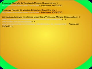 Pesquisa: Biografia de Vinícius de Moraes. Disponível em: <
http://www.viniciusdemoraes.com.br/site> Acesso em 14/03/2013.
Pesquisa: Poesias de Vinícius de Moraes. Disponível em: <
http://www.viniciusdemoraes.com.br/site> Acesso em 10/04/2013.
Atividades educativas com temas referentes a Vinícius de Moraes. Disponível em: <
www.smartkids.com.br/especiais/poesia-vinicius-de-moraes.html>; <
www.acrilex.com.br/educadores> <
www.antoniomiranda.com.br/poesia_infantil/vinicius_de_moraes.html> Acesso em
05/04/2013.
 