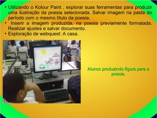●
Utilizando o Kolour Paint , explorar suas ferramentas para produzir
uma ilustração da poesia selecionada. Salvar imagem na pasta do
período com o mesmo título da poesia.
●
Inserir a imagem produzida, na poesia previamente formatada.
Realizar ajustes e salvar documento.
●
Exploração de webquest: A casa.
Alunos produzindo figura para aAlunos produzindo figura para a
poesia.poesia.
 
