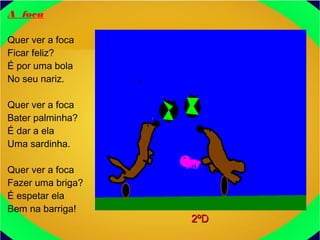 A foca
Quer ver a foca
Ficar feliz?
É por uma bola
No seu nariz.
Quer ver a foca
Bater palminha?
É dar a ela
Uma sardinha.
Quer ver a foca
Fazer uma briga?
É espetar ela
Bem na barriga!
2ºD2ºD
 