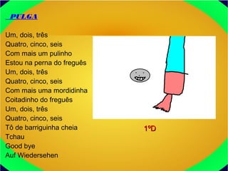 PULGA
Um, dois, três
Quatro, cinco, seis
Com mais um pulinho
Estou na perna do freguês
Um, dois, três
Quatro, cinco, seis
Com mais uma mordidinha
Coitadinho do freguês
Um, dois, três
Quatro, cinco, seis
Tô de barriguinha cheia
Tchau
Good bye
Auf Wiedersehen
1ºD1ºD
 