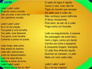 O LEÃO
Leão! Leão! Leão!
Rugindo como o trovão
Deu um pulo, e era uma vez
Um cabritinho montês.
Leão! Leão! Leão!
És o rei da criação
Tua goela é uma fornalha
Teu salto, uma labareda
Tua garra, uma navalha
Cortando a presa na queda.
Leão longe, leão perto
Nas areias do deserto.
Leão alto, sobranceiro
Junto do despenhadeiro.
Leão na caça diurna
Saindo a correr da furna.
Leão! Leão! Leão!
Foi Deus que te fez ou não?
O salto do tigre é rápido
Como o raio; mas não há
Tigre no mundo que escape
Do salto que o Leão dá.
Não conheço quem defronte
O feroz rinoceronte.
Pois bem, se ele vê o Leão
Foge como um furacão.
Leão se esgueirando, à espera
Da passagem de outra fera...
Vem o tigre; como um dardo
Cai-lhe em cima o leopardo
E enquanto brigam, tranqüilo
O Leão fica olhando aquilo.
Quando se cansam, o Leão
Mata um com cada mão.
Leão! Leão! Leão!
És o rei da criação!
 