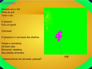 O GIRASSOL
Sempre que o Sol
Pinta de anil
Todo o céu
O girassol
Fica um gentil
Carrossel.
O girassol é o carrossel das abelhas.
Pretas e vermelhas
Ali ficam elas
Brincando, fedelhas
Nas pétalas amarelas.
- Vamos brincar de carrossel, pessoal?
1ºF1ºF
 