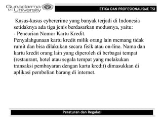ETIKA DAN PROFESIONALISME TSI


 Kasus-kasus cybercrime yang banyak terjadi di Indonesia
setidaknya ada tiga jenis berdasarkan modusnya, yaitu:
- Pencurian Nomor Kartu Kredit.
Penyalahgunaan kartu kredit milik orang lain memang tidak
rumit dan bisa dilakukan secara fisik atau on-line. Nama dan
kartu kredit orang lain yang diperoleh di berbagai tempat
(restaurant, hotel atau segala tempat yang melakukan
transaksi pembayaran dengan kartu kredit) dimasukkan di
aplikasi pembelian barang di internet.




                      Peraturan dan Regulasi
 