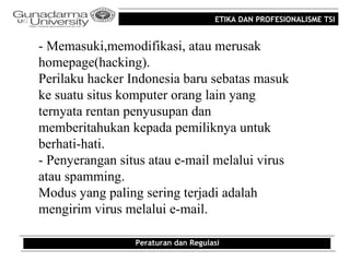 ETIKA DAN PROFESIONALISME TSI


- Memasuki,memodifikasi, atau merusak
homepage(hacking).
Perilaku hacker Indonesia baru sebatas masuk
ke suatu situs komputer orang lain yang
ternyata rentan penyusupan dan
memberitahukan kepada pemiliknya untuk
berhati-hati.
- Penyerangan situs atau e-mail melalui virus
atau spamming.
Modus yang paling sering terjadi adalah
mengirim virus melalui e-mail.

                 Peraturan dan Regulasi
 