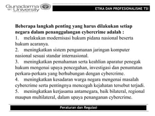 ETIKA DAN PROFESIONALISME TSI




Beberapa langkah penting yang harus dilakukan setiap
negara dalam penanggulangan cybercrime adalah :
1. melakukan modernisasi hukum pidana nasional beserta
hukum acaranya.
2. meningkatkan sistem pengamanan jaringan komputer
nasional sesuai standar internasional.
3. meningkatkan pemahaman serta keahlian aparatur penegak
hukum mengenai upaya pencegahan, investigasi dan penuntutan
perkara-perkara yang berhubungan dengan cybercrime.
4. meningkatkan kesadaran warga negara mengenai masalah
cybercrime serta pentingnya mencegah kejahatan tersebut terjadi.
5. meningkatkan kerjasama antarnegara, baik bilateral, regional
maupun multilateral, dalam upaya penanganan cybercrime.

                      Peraturan dan Regulasi
 