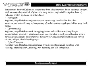 ETIKA DAN PROFESIONALISME TSI

Berdasarkan Sasaran Kejahatan cybercrime dapat dikelompokan dalam beberapa kategori
salah satu contohnya adalah Cybercrime yang menyerang individu (Against Person)
Beberapa contoh kejahatan ini antara lain :
• Pornografi
Kegiatan yang dilakukan dengan membuat, memasang, mendistribusikan, dan
menyebarkan material yang berbau pornografi, cabul, serta mengekspos hal-hal yang tidak
pantas.
• Cyberstalking
Kegiatan yang dilakukan untuk mengganggu atau melecehkan seseorang dengan
memanfaatkan komputer, misalnya dengan menggunakan e-mail yang dilakukan secara
berulang-ulang seperti halnya teror di dunia cyber. Gangguan tersebut bisa saja berbau
seksual, religius, dan lain sebagainya.
• Cyber-Tresspass
Kegiatan yang dilakukan melanggar area privasi orang lain seperti misalnya Web
Hacking. Breaking ke PC, Probing, Port Scanning dan lain sebagainya.




                                Peraturan dan Regulasi
 