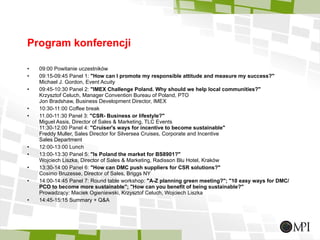 Program konferencji 09:00 Powitanie uczestników 09:15-09:45 Panel 1:  &quot;How can I promote my responsible attitude and measure my success?&quot; Michael J. Gordon, Event Acuity 09:45-10:30 Panel 2:  &quot;IMEX Challenge Poland. Why should we help local communities?&quot; Krzysztof Celuch, Manager Convention Bureau of Poland, PTO Jon Bradshaw, Business Development Director, IMEX 10:30-11:00 Coffee break  11.00-11:30 Panel 3:  &quot;CSR- Business or lifestyle?&quot; Miguel Assis, Director of Sales & Marketing, TLC Events 11:30-12:00 Panel 4:  &quot;Cruiser's ways for incentive to become sustainable&quot; Freddy Muller, Sales Director for Silversea Cruises, Corporate and Incentive Sales Department 12:00-13:00 Lunch 13:00-13:30 Panel 5:  &quot;Is Poland the market for BS8901?&quot; Wojciech Liszka, Director of Sales & Marketing, Radisson Blu Hotel, Kraków 13:30-14:00 Panel 6:  &quot;How can DMC push suppliers for CSR solutions?&quot; Cosimo Bruzesse, Director of Sales, Briggs NY 14:00-14:45 Panel 7: Round table workshop:  &quot;A-Z planning green meeting?&quot;; &quot;10 easy ways for DMC/ PCO to become more sustainable&quot;; &quot;How can you benefit of being sustainable?&quot; Prowadzący: Maciek Ogieniewski, Krzysztof Celuch, Wojciech Liszka 14:45-15:15 Summary + Q&A 