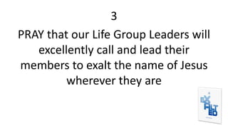 3
PRAY that our Life Group Leaders will
excellently call and lead their
members to exalt the name of Jesus
wherever they are
 