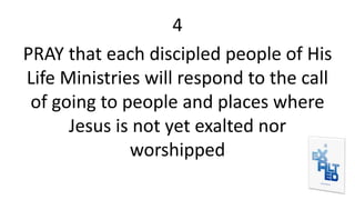 4
PRAY that each discipled people of His
Life Ministries will respond to the call
of going to people and places where
Jesus is not yet exalted nor
worshipped
 