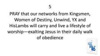 5
PRAY that our networks from Kingsmen,
Women of Destiny, Unwind, YX and
HisLambs will carry and live a lifestyle of
worship—exalting Jesus in their daily walk
of obedience
 