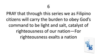 6
PRAY that through this series we as Filipino
citizens will carry the burden to obey God’s
command to be light and salt, catalyst of
righteousness of our nation—For
righteousness exalts a nation
 