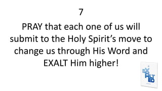 7
PRAY that each one of us will
submit to the Holy Spirit’s move to
change us through His Word and
EXALT Him higher!
 