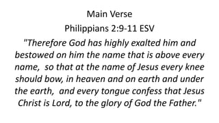 Main Verse
Philippians 2:9-11 ESV
"Therefore God has highly exalted him and
bestowed on him the name that is above every
name, so that at the name of Jesus every knee
should bow, in heaven and on earth and under
the earth, and every tongue confess that Jesus
Christ is Lord, to the glory of God the Father."
 