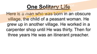 One Solitary Life
Here is a man who was born in an obscure
village, the child of a peasant woman. He
grew up in another village. He worked in a
carpenter shop until He was thirty. Then for
three years He was an itinerant preacher.
 