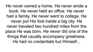 He never owned a home. He never wrote a
book. He never held an office. He never
had a family. He never went to college. He
never put His foot inside a big city. He
never traveled two hundred miles from the
place He was born. He never did one of the
things that usually accompany greatness.
He had no credentials but Himself...
 