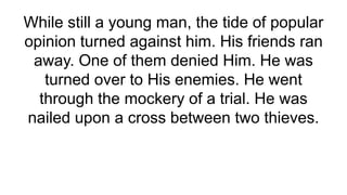 While still a young man, the tide of popular
opinion turned against him. His friends ran
away. One of them denied Him. He was
turned over to His enemies. He went
through the mockery of a trial. He was
nailed upon a cross between two thieves.
 