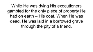 While He was dying His executioners
gambled for the only piece of property He
had on earth – His coat. When He was
dead, He was laid in a borrowed grave
through the pity of a friend.
 