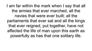 I am far within the mark when I say that all
the armies that ever marched, all the
navies that were ever built; all the
parliaments that ever sat and all the kings
that ever reigned, put together, have not
affected the life of man upon this earth as
powerfully as has that one solitary life.
 