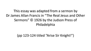 This essay was adapted from a sermon by
Dr James Allan Francis in “The Real Jesus and Other
Sermons” © 1926 by the Judson Press of
Philadelphia
(pp 123-124 titled “Arise Sir Knight!”)
 