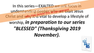 In this series—EXALTED we will focus in
understanding deeper why we exalt Jesus
Christ and why it is vital to develop a lifestyle of
worship, in preparation to our series
"BLESSED" (Thanksgiving 2019
November).
 