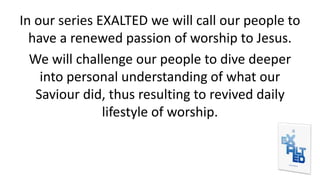 In our series EXALTED we will call our people to
have a renewed passion of worship to Jesus.
We will challenge our people to dive deeper
into personal understanding of what our
Saviour did, thus resulting to revived daily
lifestyle of worship.
 