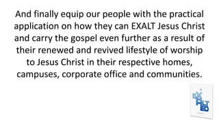 And finally equip our people with the practical
application on how they can EXALT Jesus Christ
and carry the gospel even further as a result of
their renewed and revived lifestyle of worship
to Jesus Christ in their respective homes,
campuses, corporate office and communities.
 