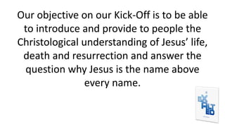 Our objective on our Kick-Off is to be able
to introduce and provide to people the
Christological understanding of Jesus’ life,
death and resurrection and answer the
question why Jesus is the name above
every name.
 